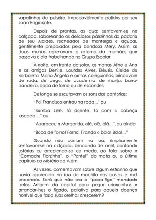 sapatinhos de pulseira, impecavelmente polidos por seu
João Engraxate.
       Depois de prontas, as duas sentavam-se na
calçada, saboreando os deliciosos pãezinhos da padaria
de seu Alcides, recheados de manteiga e açúcar,
gentilmente preparados pela bondosa Mery. Assim, as
duas manas esperavam o retorno da mamãe, que
passava o dia trabalhando no Grupo Escolar.
       À noite, em frente ao solar, as manas Aline e Ana
e as amigas Denise, Lourdes Alves, Elêusis, Cleide da
Borboleta, Maria Ângela e outras coleguinhas, brincavam
de roda, de pega, de academia, de manja, barra-
bandeira, boca de forno ou de esconder.
      De longe se escutavam os sons das cantorias:
      “Pai Francisco entrou na roda...” ou
      “Samba Lelê, tá doente, tá com a cabeça
lascada.. .” ou
      “Apareceu a Margarida, olê, olê, olâ...”, ou ainda
      “Boca de forno! Forno! Tirando o bolo! Bolo!...”
        Quando não corriam na rua, simplesmente
sentavam-se na calçada, brincando de anel, contando
estórias ou arrepiando-se de medo, ao falar sobre a
“Comadre Florzinha”, o “Pantel” da mata ou o último
capítulo do Mistério do Além.
        Às vezes, comentavam sobre algum estranho que
havia aparecido na rua de mochila nas costas e mal
encarado. Será que não era o “papa-figo” mandado
pelos Amorim da capital para pegar criancinhas e
arrancar-lhes o fígado, paliativo para aquela doença
horrível que fazia suas orelhas crescerem?
 