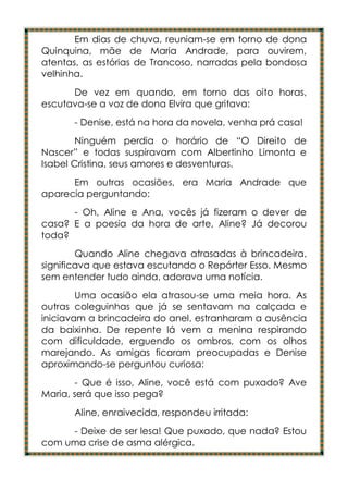 Em dias de chuva, reuniam-se em torno de dona
Quinquina, mãe de Maria Andrade, para ouvirem,
atentas, as estórias de Trancoso, narradas pela bondosa
velhinha.
      De vez em quando, em torno das oito horas,
escutava-se a voz de dona Elvira que gritava:
      - Denise, está na hora da novela, venha prá casa!
        Ninguém perdia o horário de “O Direito de
Nascer” e todas suspiravam com Albertinho Limonta e
Isabel Cristina, seus amores e desventuras.
      Em outras ocasiões, era Maria Andrade que
aparecia perguntando:
      - Oh, Aline e Ana, vocês já fizeram o dever de
casa? E a poesia da hora de arte, Aline? Já decorou
toda?
        Quando Aline chegava atrasadas à brincadeira,
significava que estava escutando o Repórter Esso. Mesmo
sem entender tudo ainda, adorava uma notícia.
        Uma ocasião ela atrasou-se uma meia hora. As
outras coleguinhas que já se sentavam na calçada e
iniciavam a brincadeira do anel, estranharam a ausência
da baixinha. De repente lá vem a menina respirando
com dificuldade, erguendo os ombros, com os olhos
marejando. As amigas ficaram preocupadas e Denise
aproximando-se perguntou curiosa:
       - Que é isso, Aline, você está com puxado? Ave
Maria, será que isso pega?
      Aline, enraivecida, respondeu irritada:
     - Deixe de ser lesa! Que puxado, que nada? Estou
com uma crise de asma alérgica.
 