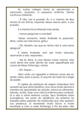 As outras colegas havia se aproximado e
cercavam, receosas, a pequena enferma. Denise
continuou insistente:
      - É não, isso é puxado. Eu vi o menino de Bau
Amaro lá em Estivas, impando desse mesmo jeito, e era
puxado.
       E a menina foi se irritando mais ainda.
       - Vamos perguntar a mamãe?
        Nesse momento, Maria Andrade ia passando.
Aline, cada vez mais brava, gritou:
       - Oh, Neném, isso que eu tenho não é uma asma
alérgica?
     E Maria Andrade, sem dar muita atenção,
abanando a saia, respondeu:
      - Sei lá, Aline, é uma dessas coisas mesmo. Mas
você devia era estar dentro de casa agasalhada por
causa da frieza. Entre logo, vamos.
       - Oh, Dapaz ...
       Aline vestiu um agasalho e teimosa como ela só,
ainda voltou para a prosa. O assunto da noite foi a briga
do padre.
       O vigário da paróquia de origem holandesa fora
avisado de que dona Serafina, uma viúva muito devota e
membro do apostolado da oração, estava se ultimando.
Decidiu, então, fazer uma visita à enferma para confessá-
la e dar a santa extrema unção. Seus familiares eram
evangélicos. Na porta da residência da enferma foi
barrado pelos parentes da moribunda que não queriam
sua presença. O reverendo muito bravo e muito
revoltado e com a rudez flamenga à flor da pele, não
 