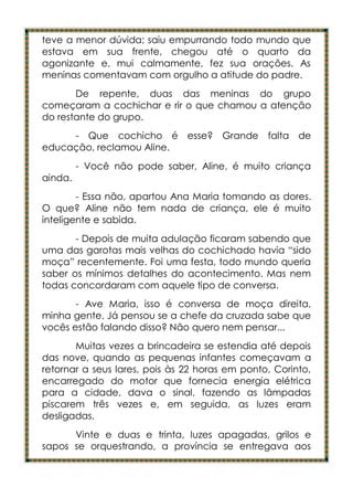teve a menor dúvida; saiu empurrando todo mundo que
estava em sua frente, chegou até o quarto da
agonizante e, mui calmamente, fez sua orações. As
meninas comentavam com orgulho a atitude do padre.
       De repente, duas das meninas do grupo
começaram a cochichar e rir o que chamou a atenção
do restante do grupo.
     - Que cochicho é esse? Grande              falta de
educação, reclamou Aline.
         - Você não pode saber, Aline, é muito criança
ainda.
        - Essa não, apartou Ana Maria tomando as dores.
O que? Aline não tem nada de criança, ele é muito
inteligente e sabida.
       - Depois de muita adulação ficaram sabendo que
uma das garotas mais velhas do cochichado havia “sido
moça” recentemente. Foi uma festa, todo mundo queria
saber os mínimos detalhes do acontecimento. Mas nem
todas concordaram com aquele tipo de conversa.
       - Ave Maria, isso é conversa de moça direita,
minha gente. Já pensou se a chefe da cruzada sabe que
vocês estão falando disso? Não quero nem pensar...
       Muitas vezes a brincadeira se estendia até depois
das nove, quando as pequenas infantes começavam a
retornar a seus lares, pois às 22 horas em ponto, Corinto,
encarregado do motor que fornecia energia elétrica
para a cidade, dava o sinal, fazendo as lâmpadas
piscarem três vezes e, em seguida, as luzes eram
desligadas.
      Vinte e duas e trinta, luzes apagadas, grilos e
sapos se orquestrando, a província se entregava aos
 