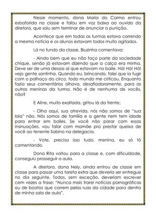 Nesse momento, dona Maria do Carmo entrou
esbaforida na classe e falou em voz baixa ao ouvido da
diretora, que saiu sem terminar de anunciar a punição.
       Acontece que em todas as turmas estava correndo
a mesma notícia e os alunos estavam todos muito agitados.
        Lá no fundo da classe, Biuzinha comentava:
         - Ainda bem que eu não faço parte da sociedade
chique, senão já estavam dizendo que a calça era minha.
Deve ser de uma dessas aí que estavam no baile. Há! Há! Há!
vejo gente santinha. Quando eu, brincando, falei que ia fugir
com o palhaço do circo, todo mundo me criticou. Enquanto
fazia seus comentários olhava, desafiadoramente, para as
outras meninas da turma. Não é de nenhuma de vocês,
não?
        E Aline, muito exaltada, gritou lá da frente:
         - Olha aqui, sua atrevida, nós não somos de “sua
laia” não. Nós somos de família e a gente nem tem idade
para entrar em bailes. Se você não parar com essas
insinuações, vou falar com mamãe pra prestar queixa de
você ao tenente Sabino na delegacia.
       - Vote, precisa isso tudo, menina, eu só tô
comentando.
        Dona Rita voltou para a classe e, com dificuldade,
conseguiu prosseguir a aula.
         A diretora, dona Nely, ainda entrou de classe em
classe para passar uma tarefa extra que deveria ser entregue
no dia seguinte. Todos, sem exceção, deveriam escrever
cem vezes a frase: “Nunca mais trarei notícias pornográficas
ou de boatos que correm pelas ruas da cidade para dentro
de minha sala de aula”.
 