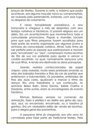 braços de Morfeu. Durante a noite, o máximo que podia
acontecer, era alguma moçoila noiva ou comprometida,
ser roubada pelo pretendente, evitando, com essa fuga,
as despesas do casamento.
        E nessa tranqüilidade paradisíaca, o ano
transcorria e chegava o mês de dezembro com seus
festejos natalinos e folclóricos. O pastoril religioso era um
deles. Era um acontecimento que movimentava toda a
comunidade provinciana. Papais e mamães torciam
para que suas filhas pequenas fossem escolhidas para
fazer parte do evento organizado por algumas jovens e
senhoras da comunidade católica. Afinal, tudo tinha de
sair perfeito para as pessoas que participavam e torciam
pelo “encarnado” ou “azul”, comprassem muitos lacinhos
de fita de sua cor preferida para ajudar a vencer o
cordão escolhido, no qual, normalmente dançava uma
de suas filhas. A renda era destinada as obras paroquiais.
         Usando vestidos confeccionados de papel
crepon, saias rodadas, muita areia prateada ornando as
orlas dos babados franzidos e fitas da cor do partido que
enfeitavam a indumentária. Os pandeiros, enfeitados de
fitas das duas cores, ajudavam a marcar o ritmo da
dança. Era uma trabalheira a sua confecção. As
senhoras Belisa Rolin, Sônia Dantas, Salete Coelho e
Dasdores, entre outras, eram as encarregadas do evento
folclórico.
       Rômulo Barbosa, sempre no comando da
animação, fazia a platéia ir ao delírio aos gritos de: azul,
azul, azul, ou encarnado, encarnado, ou o taxativo já
ganhou. Era um verdadeiro leilão de venda de lacinhos,
para a alegria geral das pastorinhas.
      A pequena Aline já chegando aos oito anos foi
convidada para fazer parte do tradicional festejo. Pela
 