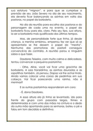 sua estatura “mignon”, e para que se cumprisse a
previsão de seu João Severo no dia de seu nascimento,
ela deveria ficar balançando as asinhas em volta das
pastoras, no papel da borboleta.
        No dia da reunião para escolha das pastoras e do
personagem de cada uma no evento, o papel da
borboleta ficou para ela, claro. Pelo seu tipo, sua altura,
ia ser a borboleta mais qualificada dos últimos tempos.
       Mas, de personalidade forte que tinha, já desde
criança, a menina embirrou, emperrou fez ver que só se
apresentaria se lhe dessem o papel da “mestra”.
Nenhuma das promotoras do pastoril conseguia
convencê-la do contrário. A reunião parou e ninguém
sabia o que fazer.
       Dasdores Teixeira, com muita calma e delicadeza,
tentou convencer a pequena pastorinha:
        - Olhe, Aline, você vai ficar uma gracinha de
borboleta. A saia franzidinha, as asinhas douradas e as
sapatilhas também. Já pensou, Dapaz vai lhe achar linda.
Ainda vamos colocar uma coroa de pedrinhas em sua
cabeça. Vai ficar parecendo uma rainha, não é
meninas?
       E as outras pastorinhas responderam em coro:
       - É, dona Dasdores.
       A essa altura ela já tinha se levantado, ido para
frente do grupo com passadas largas, firmes e
determinadas e com uma das mãos na cintura e o dedo
da outra mão apontando para as senhoras, bateu o pé e
falou em tom decidido e definitivo:
 