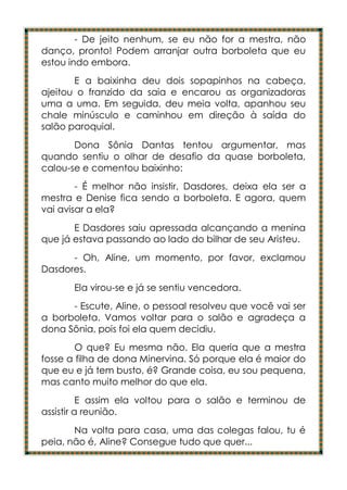 - De jeito nenhum, se eu não for a mestra, não
danço, pronto! Podem arranjar outra borboleta que eu
estou indo embora.
       E a baixinha deu dois sopapinhos na cabeça,
ajeitou o franzido da saia e encarou as organizadoras
uma a uma. Em seguida, deu meia volta, apanhou seu
chale minúsculo e caminhou em direção à saída do
salão paroquial.
       Dona Sônia Dantas tentou argumentar, mas
quando sentiu o olhar de desafio da quase borboleta,
calou-se e comentou baixinho:
        - É melhor não insistir, Dasdores, deixa ela ser a
mestra e Denise fica sendo a borboleta. E agora, quem
vai avisar a ela?
       E Dasdores saiu apressada alcançando a menina
que já estava passando ao lado do bilhar de seu Aristeu.
      - Oh, Aline, um momento, por favor, exclamou
Dasdores.
       Ela virou-se e já se sentiu vencedora.
      - Escute, Aline, o pessoal resolveu que você vai ser
a borboleta. Vamos voltar para o salão e agradeça a
dona Sônia, pois foi ela quem decidiu.
        O que? Eu mesma não. Ela queria que a mestra
fosse a filha de dona Minervina. Só porque ela é maior do
que eu e já tem busto, é? Grande coisa, eu sou pequena,
mas canto muito melhor do que ela.
          E assim ela voltou para o salão e terminou de
assistir a reunião.
       Na volta para casa, uma das colegas falou, tu é
peia, não é, Aline? Consegue tudo que quer...
 