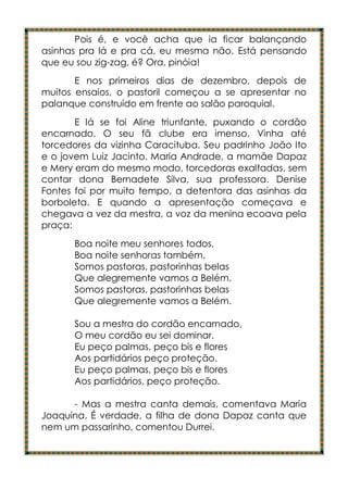 Pois é, e você acha que ia ficar balançando
asinhas pra lá e pra cá, eu mesma não. Está pensando
que eu sou zig-zag, é? Ora, pinóia!
       E nos primeiros dias de dezembro, depois de
muitos ensaios, o pastoril começou a se apresentar no
palanque construído em frente ao salão paroquial.
       E lá se foi Aline triunfante, puxando o cordão
encarnado. O seu fã clube era imenso. Vinha até
torcedores da vizinha Caracituba. Seu padrinho João Ito
e o jovem Luiz Jacinto. Maria Andrade, a mamãe Dapaz
e Mery eram do mesmo modo, torcedoras exaltadas, sem
contar dona Bernadete Silva, sua professora. Denise
Fontes foi por muito tempo, a detentora das asinhas da
borboleta. E quando a apresentação começava e
chegava a vez da mestra, a voz da menina ecoava pela
praça:
      Boa noite meu senhores todos,
      Boa noite senhoras também,
      Somos pastoras, pastorinhas belas
      Que alegremente vamos a Belém.
      Somos pastoras, pastorinhas belas
      Que alegremente vamos a Belém.

      Sou a mestra do cordão encarnado,
      O meu cordão eu sei dominar,
      Eu peço palmas, peço bis e flores
      Aos partidários peço proteção.
      Eu peço palmas, peço bis e flores
      Aos partidários, peço proteção.

      - Mas a mestra canta demais, comentava Maria
Joaquina. É verdade, a filha de dona Dapaz canta que
nem um passarinho, comentou Durrei.
 