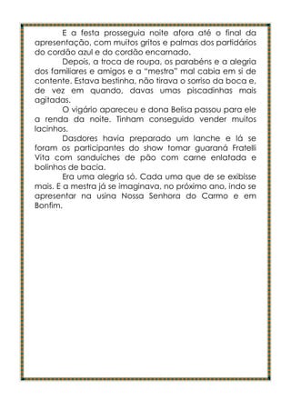 E a festa prosseguia noite afora até o final da
apresentação, com muitos gritos e palmas dos partidários
do cordão azul e do cordão encarnado.
        Depois, a troca de roupa, os parabéns e a alegria
dos familiares e amigos e a “mestra” mal cabia em si de
contente. Estava bestinha, não tirava o sorriso da boca e,
de vez em quando, davas umas piscadinhas mais
agitadas.
        O vigário apareceu e dona Belisa passou para ele
a renda da noite. Tinham conseguido vender muitos
lacinhos.
        Dasdores havia preparado um lanche e lá se
foram os participantes do show tomar guaraná Fratelli
Vita com sanduíches de pão com carne enlatada e
bolinhos de bacia.
        Era uma alegria só. Cada uma que de se exibisse
mais. E a mestra já se imaginava, no próximo ano, indo se
apresentar na usina Nossa Senhora do Carmo e em
Bonfim.
 