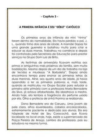 - Capítulo 3 -


     A PRIMEIRA INFÂNCIA E SEU “DÉBUT” CATÓLICO


       Os primeiros anos da infância da mini “ninha”
foram dentro da normalidade. Ela havia perdido o pai, J.
L., quando tinha dois anos de idade. A mamãe Dapaz foi
uma grande guerreira e batalhou muito para criar e
educar as duas manas. Trabalhou no comércio e depois
foi contratada pela Secretaria de Educação para prestar
serviços no Grupo Dom Luiz de Brito.
       As festinhas de aniversário ficavam restritas aos
primos e amiguinhos mais próximos da família, sem muita
badalação. Mesmo depois de um dia de trabalho na loja
de tecidos e miudezas “A Borboleta”, Dapaz ainda
encontrava tempo para ensinar as primeiras letras às
duas meninas. Aline, aos quatro anos de idade, já havia
aprendido a ler as primeiras palavras e, mais tarde,
quando se matriculou no Grupo Escolar para estudar a
primeira série primária com a professora Maria Bernadete
da Silva, já estava alfabetizada. Ela idolatrava a mestra.
Ainda hoje, ela lembra a fragrância do perfume usado
por ela. Olha a profecia de sinhá Fronina se realizando.
        Dona Bernadete era de Caruaru. Uma jovem de
pele clara, olhos esverdeados, cabelos encaracolados,
extremamente paciente e dedicada aos alunos. Ela era
hóspede de Hotel de Seu Corocochô, que ficava
localizado no local onde, hoje, existe o supermercado da
Praça Pereira de Araújo. Lembro da professora, pois eu
estudava na mesma turma.
 