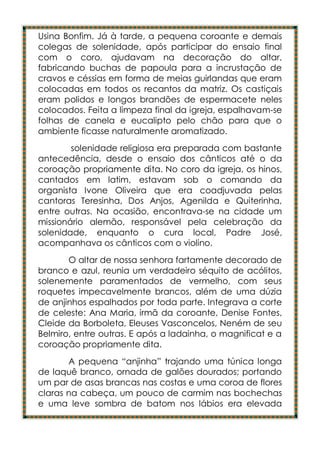 Usina Bonfim. Já à tarde, a pequena coroante e demais
colegas de solenidade, após participar do ensaio final
com o coro, ajudavam na decoração do altar,
fabricando buchas de papoula para a incrustação de
cravos e céssias em forma de meias guirlandas que eram
colocadas em todos os recantos da matriz. Os castiçais
eram polidos e longos brandões de espermacete neles
colocados. Feita a limpeza final da igreja, espalhavam-se
folhas de canela e eucalipto pelo chão para que o
ambiente ficasse naturalmente aromatizado.
        solenidade religiosa era preparada com bastante
antecedência, desde o ensaio dos cânticos até o da
coroação propriamente dita. No coro da igreja, os hinos,
cantados em latim, estavam sob o comando da
organista Ivone Oliveira que era coadjuvada pelas
cantoras Teresinha, Dos Anjos, Agenilda e Quiterinha,
entre outras. Na ocasião, encontrava-se na cidade um
missionário alemão, responsável pela celebração da
solenidade, enquanto o cura local, Padre José,
acompanhava os cânticos com o violino.
       O altar de nossa senhora fartamente decorado de
branco e azul, reunia um verdadeiro séquito de acólitos,
solenemente paramentados de vermelho, com seus
roquetes impecavelmente brancos, além de uma dúzia
de anjinhos espalhados por toda parte. Integrava a corte
de celeste: Ana Maria, irmã da coroante, Denise Fontes,
Cleide da Borboleta, Eleuses Vasconcelos, Neném de seu
Belmiro, entre outras. E após a ladainha, o magnificat e a
coroação propriamente dita.
       A pequena “anjinha” trajando uma túnica longa
de laquê branco, ornada de galões dourados; portando
um par de asas brancas nas costas e uma coroa de flores
claras na cabeça, um pouco de carmim nas bochechas
e uma leve sombra de batom nos lábios era elevada
 