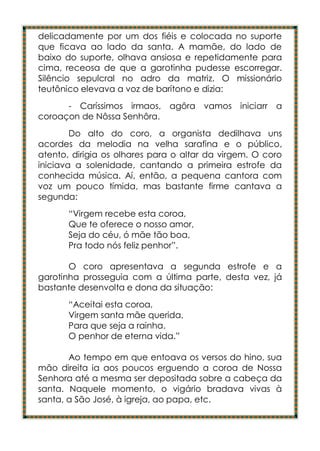 delicadamente por um dos fiéis e colocada no suporte
que ficava ao lado da santa. A mamãe, do lado de
baixo do suporte, olhava ansiosa e repetidamente para
cima, receosa de que a garotinha pudesse escorregar.
Silêncio sepulcral no adro da matriz. O missionário
teutônico elevava a voz de barítono e dizia:
      - Caríssimos irmaos, agôra vamos iniciarr a
coroaçon de Nôssa Senhôra.
        Do alto do coro, a organista dedilhava uns
acordes da melodia na velha sarafina e o público,
atento, dirigia os olhares para o altar da virgem. O coro
iniciava a solenidade, cantando a primeira estrofe da
conhecida música. Aí, então, a pequena cantora com
voz um pouco tímida, mas bastante firme cantava a
segunda:
       “Virgem recebe esta coroa,
       Que te oferece o nosso amor,
       Seja do céu, ó mãe tão boa,
       Pra todo nós feliz penhor”.

       O coro apresentava a segunda estrofe e a
garotinha prosseguia com a última parte, desta vez, já
bastante desenvolta e dona da situação:
       “Aceitai esta coroa,
       Virgem santa mãe querida,
       Para que seja a rainha.
       O penhor de eterna vida.”

       Ao tempo em que entoava os versos do hino, sua
mão direita ia aos poucos erguendo a coroa de Nossa
Senhora até a mesma ser depositada sobre a cabeça da
santa. Naquele momento, o vigário bradava vivas à
santa, a São José, à igreja, ao papa, etc.
 