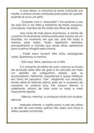 A essa altura, a coroante já havia concluído sua
missão, e estava sendo conduzida para baixo do suporte,
quando se ouviu um grito:
      - Cuidado com o “barandão”! Vai queimar a asa
do anjo! Era a voz aflita e estridente de Maria Joaquina,
uma beata, membro da Pia União das Filhas de Maria,
       Mas nada de mais grave aconteceu. A asinha da
coroante foi levemente chamuscada pela chama de um
brandão, no momento em que seu José Fiel trazia a
menina para baixo. Todos respiraram aliviados,
principalmente a mamãe que ainda olhou apreensiva
para a asinha atingida pela chama.
      - Cadê meus óculos? Não estou enxergando
nada. Questionou a menina.
       - Está aqui, Aline, apressou-se a mãe.
       E a coroante, já refeita do susto, colocou os óculos
de armação estilo olho de gato e foi cercada por todo
um    pelotão    de    coleguinhas aladas,        que    se
acotovelaram, hilariantes, barulhentas e quase histéricas
em torno da pequena “star”, elogiando sua atuação.
Muitas delas já fazendo planos para ser a sucessora da
coroante no próximo ano. Frei Johann Werner, o
celebrante, olhava de lado para os anjos e meio
impaciente repetia:
        - Silência, meninos, a coroaçon ainda non acabar,
silência!
        Naquele instante, o vigário parou o solo de violino
e do alto do coro bateu palmas três vezes com força e
sibilou aquele conhecido:
 