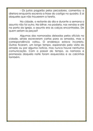 - Os justos pagarão pelos pecadores, comentou a
diretora enquanto escrevia a frase do castigo no quadro. E ai
daqueles que não trouxerem a tarefa.
         Na cidade, o restante do dia e durante a semana o
assunto não foi outro. No bilhar, na padaria, nas vendas e até
na porta da igreja, o assunto era as calças encontradas. De
quem seriam as peças?
         Algumas das namoradas deixadas pelos oficiais na
cidade, ainda escreveram cartas para os amados, mas a
correspondência voltou. O endereço estava incorreto.
Outras ficaram, um longo tempo, esperando pela visita do
amado ou por alguma notícia, mas nunca houve nenhuma
comunicação. Com o passar do tempo, os namoros e
promessas daquela noite foram esquecidos e as calcinhas
também.
 