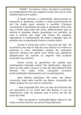 - “Pixiiiiiiit”. Funcionou: anjos, arcanjos e querubins
se reorganizaram em seus lugares e mais uma vez a corte
celeste estava em ordem.
       O frade terminou a solenidade, abençoando os
presentes e ajudantes, acólitos e anjos posicionaram-se
em fila dupla para retornar à sacristia. Começa
novamente a barulheira de anjos e ajudantes. Mais uma
vez o Padre José entra em cena, determinando que as
batinas e roquetes fossem guardados nos armários, as
asas e túnicas dos anjos nas caixas. Em seguida,
agradeceu a colaboração de todos e desejou que no
próximo ano a solenidade tivesse o mesmo brilho.
       Coroar a santa era como “concurso de miss”. Só
acontecia uma vez na vida de uma criança e a mãe e os
parentes e uma verdadeira equipe de assessores
estavam sempre por perto com medo que garotinha
despencasse do suporte ou alguma vela pudesse
incendiar suas asinhas.
        Foram muitas as garotinhas da cidade que
participaram daquele evento tão significativo. Algumas
duas ou três vezes, como é o caso de Alice Batista e Rita
Moraes.     Em     cada    nova    coroação      ocorriam
particularidades interessantes com as participantes.
        Alice Batista participou três vezes. Na última
coroação, logo pela manhã, seu Baixa, compadre de
Zezito, passou em sua casa e comentou:
       - Mas cumpade Zito, tem um tatu do tamanho de
um bacurinho lá na mata das Três Bacias. E nos vai
desintocá-lo hoje. Se prepare que a turma vai sair de
nove da noite.
      - Não vou poder ir, compadre Baixa. Hoje é 31 de
maio e minha menina vai coroar Nossa Senhora.
 