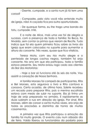 - Oxente, cumpade, e a santa num já tá tem uma
coroa?
       - Compadre, pelo visto você não entende muito
de igreja, não! A caçada fica pra outra oportunidade.
        - De quarque forma, eu lhe trago uma banda do
tatu, cumpade. Inté.
        E a noite de Alice, mais uma vez foi de alegria e
sucesso, com a presença de toda a família: tio Beca, tio
Nivaldo, sem contar os primos que vieram de Recife. Tudo
indica que foi ela quem primeiro ficou sobre os livros da
igreja que eram colocados no suporte para aumentar a
altura da coroante. Três vezes, quase que fica vitalícia.
       Teresa Mota, com seu riso muito alegre e o
penteado de longos cachos negros, também foi anjo
coroante. No ano em que ela participou, toda a família
estava presente. Seu Mota avisou logo cedo aos clientes
do Bar dos Motoristas:
          - Hoje o bar só funciona até às seis da noite. Vou
assistir a coroação de Nossa Senhora.
       A família Moraes foi campeã de participantes. Rita
e Bel Moraes, esta segurava o livro e Rita cantava e
coroava. Certa ocasião, de última hora, Salete recebeu
um recado para preparar Rita, pois a menina escolhida
estava com medo de subir no suporte. Ela já tinha um
traje de anjo preparado no armário. E rapidamente as
duas subiram a rua em direção da igreja. Por sinal, Rita
Moraes, além de coroar a santa muitas vezes, era anjo de
todas as procissões e daminha de honra de muitos
casamentos.
        A primeira vez que Rita participou a emoção da
família foi muito grande. O evento caiu num sábado dia
de feira. Valdo liberou os funcionários da padaria para
 