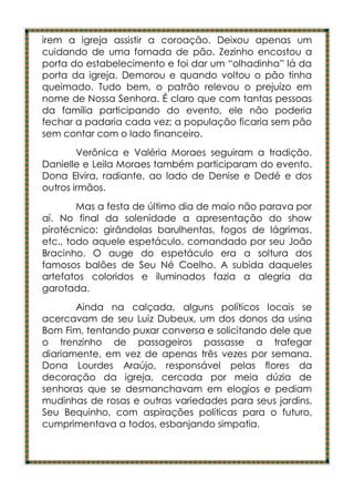 irem a igreja assistir a coroação. Deixou apenas um
cuidando de uma fornada de pão. Zezinho encostou a
porta do estabelecimento e foi dar um “olhadinha” lá da
porta da igreja. Demorou e quando voltou o pão tinha
queimado. Tudo bem, o patrão relevou o prejuízo em
nome de Nossa Senhora. É claro que com tantas pessoas
da família participando do evento, ele não poderia
fechar a padaria cada vez; a população ficaria sem pão
sem contar com o lado financeiro.
        Verônica e Valéria Moraes seguiram a tradição.
Danielle e Leila Moraes também participaram do evento.
Dona Elvira, radiante, ao lado de Denise e Dedé e dos
outros irmãos.
        Mas a festa de último dia de maio não parava por
aí. No final da solenidade a apresentação do show
pirotécnico: girândolas barulhentas, fogos de lágrimas,
etc., todo aquele espetáculo, comandado por seu João
Bracinho. O auge do espetáculo era a soltura dos
famosos balões de Seu Né Coelho. A subida daqueles
artefatos coloridos e iluminados fazia a alegria da
garotada.
       Ainda na calçada, alguns políticos locais se
acercavam de seu Luiz Dubeux, um dos donos da usina
Bom Fim, tentando puxar conversa e solicitando dele que
o trenzinho de passageiros passasse a trafegar
diariamente, em vez de apenas três vezes por semana.
Dona Lourdes Araújo, responsável pelas flores da
decoração da igreja, cercada por meia dúzia de
senhoras que se desmanchavam em elogios e pediam
mudinhas de rosas e outras variedades para seus jardins.
Seu Bequinho, com aspirações políticas para o futuro,
cumprimentava a todos, esbanjando simpatia.
 