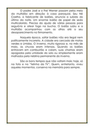 O padre José e o Frei Werner passam pelos meio
da multidão em direção à casa paroquial. Seu Né
Coelho, o fabricante de balões, anuncia a subida do
último da noite. Um enorme balão de papel de seda
multicolorido. Precisa da ajuda de várias pessoas para
segurá-lo e atear fogo na bucha. O balão subiu e a
multidão acompanhou com os olhos até o seu
desaparecimento no firmamento.
        Naquela época, soltar balões não era ilegal nem
politicamente incorreto. A cidade era cercada de matas
verdes e úmidas. O inverno, muito rigoroso e, no mês de
maio, as chuvas eram intensas. Quando os balões
entravam em combustão e caiam, suas chamas eram
apagadas pela umidade do solo ou simplesmente eram
molhados pela neblina permanente do inverno.
       São os bons tempos que não voltam mais; hoje, só
na foto e na “telinha da TV”. Quem, entretanto, viveu
aqueles momentos, conserva na memória para sempre.
 