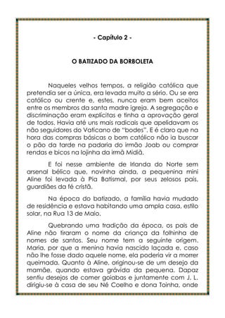 - Capítulo 2 -


               O BATIZADO DA BORBOLETA


        Naqueles velhos tempos, a religião católica que
pretendia ser a única, era levada muito a sério. Ou se era
católico ou crente e, estes, nunca eram bem aceitos
entre os membros da santa madre igreja. A segregação e
discriminação eram explícitas e tinha a aprovação geral
de todos. Havia até uns mais radicais que apelidavam os
não seguidores do Vaticano de “bodes”. E é claro que na
hora das compras básicas o bom católico não ia buscar
o pão da tarde na padaria do irmão Joab ou comprar
rendas e bicos na lojinha da irmã Midiã.
       E foi nesse ambiente de Irlanda do Norte sem
arsenal bélico que, novinha ainda, a pequenina mini
Aline foi levada à Pia Batismal, por seus zelosos pais,
guardiães da fé cristã.
        Na época do batizado, a família havia mudado
de residência e estava habitando uma ampla casa, estilo
solar, na Rua 13 de Maio.
         Quebrando uma tradição da época, os pais de
Aline não tiraram o nome da criança da folhinha de
nomes de santos. Seu nome tem a seguinte origem.
Maria, por que a menina havia nascido laçada e, caso
não lhe fosse dado aquele nome, ela poderia vir a morrer
queimada. Quanto à Aline, originou-se de um desejo da
mamãe, quando estava grávida da pequena. Dapaz
sentiu desejos de comer goiabas e juntamente com J. L.
dirigiu-se à casa de seu Né Coelho e dona Toinha, onde
 