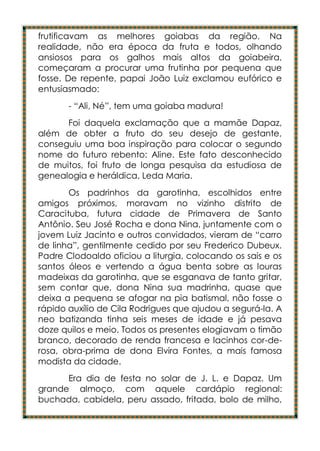 frutificavam as melhores goiabas da região. Na
realidade, não era época da fruta e todos, olhando
ansiosos para os galhos mais altos da goiabeira,
começaram a procurar uma frutinha por pequena que
fosse. De repente, papai João Luiz exclamou eufórico e
entusiasmado:
       - “Ali, Né”, tem uma goiaba madura!
      Foi daquela exclamação que a mamãe Dapaz,
além de obter a fruto do seu desejo de gestante,
conseguiu uma boa inspiração para colocar o segundo
nome do futuro rebento: Aline. Este fato desconhecido
de muitos, foi fruto de longa pesquisa da estudiosa de
genealogia e heráldica, Leda Maria.
       Os padrinhos da garotinha, escolhidos entre
amigos próximos, moravam no vizinho distrito de
Caracituba, futura cidade de Primavera de Santo
Antônio. Seu José Rocha e dona Nina, juntamente com o
jovem Luiz Jacinto e outros convidados, vieram de “carro
de linha”, gentilmente cedido por seu Frederico Dubeux.
Padre Clodoaldo oficiou a liturgia, colocando os sais e os
santos óleos e vertendo a água benta sobre as louras
madeixas da garotinha, que se esganava de tanto gritar,
sem contar que, dona Nina sua madrinha, quase que
deixa a pequena se afogar na pia batismal, não fosse o
rápido auxílio de Cila Rodrigues que ajudou a segurá-la. A
neo batizanda tinha seis meses de idade e já pesava
doze quilos e meio. Todos os presentes elogiavam o timão
branco, decorado de renda francesa e lacinhos cor-de-
rosa, obra-prima de dona Elvira Fontes, a mais famosa
modista da cidade.
      Era dia de festa no solar de J. L. e Dapaz. Um
grande almoço, com aquele cardápio regional:
buchada, cabidela, peru assado, fritada, bolo de milho,
 