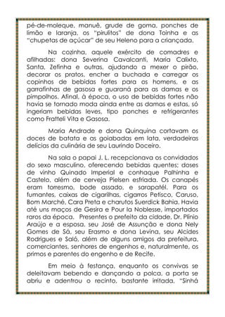 pé-de-moleque, manuê, grude de goma, ponches de
limão e laranja, os “pirulitos” de dona Toinha e as
“chupetas de açúcar” de seu Heleno para a criançada.
        Na cozinha, aquele exército de comadres e
afilhadas: dona Severina Cavalcanti, Maria Calixto,
Santa, Zefinha e outras, ajudando a mexer o pirão,
decorar os pratos, encher a buchada e carregar os
copinhos de bebidas fortes para os homens, e as
garrafinhas de gasosa e guaraná para as damas e os
pimpolhos. Afinal, à época, o uso de bebidas fortes não
havia se tornado moda ainda entre as damas e estas, só
ingeriam bebidas leves, tipo ponches e refrigerantes
como Fratteli Vita e Gasosa.
        Maria Andrade e dona Quinquina cortavam os
doces de batata e as goiabadas em lata, verdadeiras
delícias da culinária de seu Laurindo Doceiro.
       Na sala o papai J. L. recepcionava os convidados
do sexo masculino, oferecendo bebidas quentes; doses
de vinho Quinado Imperial e conhaque Palhinha e
Castelo, além de cerveja Pielsen esfriada. Os canapés
eram torresmo, bode assado, e sarapatél. Para os
fumantes, caixas de cigarilhas, cigarros Petisco, Caruso,
Bom Marché, Cara Preta e charutos Suerdick Bahia. Havia
até uns maços de Gesira e Pour la Noblesse, importados
raros da época. Presentes o prefeito da cidade, Dr. Plínio
Araújo e a esposa, seu José de Assunção e dona Nely
Gomes de Sá, seu Erasmo e dona Levina, seu Alcides
Rodrigues e Saló, além de alguns amigos da prefeitura,
comerciantes, senhores de engenhos e, naturalmente, os
primos e parentes do engenho e de Recife.
       Em meio à festança, enquanto os convivas se
deleitavam bebendo e dançando a polca, a porta se
abriu e adentrou o recinto, bastante irritada, “Sinhá
 