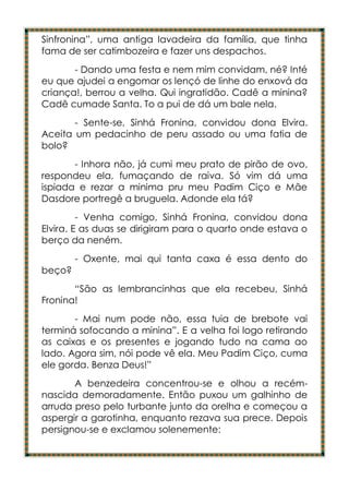 Sinfronina”, uma antiga lavadeira da família, que tinha
fama de ser catimbozeira e fazer uns despachos.
       - Dando uma festa e nem mim convidam, né? Inté
eu que ajudei a engomar os lençó de linhe do enxová da
criança!, berrou a velha. Qui ingratidão. Cadê a minina?
Cadê cumade Santa. To a pui de dá um bale nela.
       - Sente-se, Sinhá Fronina, convidou dona Elvira.
Aceita um pedacinho de peru assado ou uma fatia de
bolo?
       - Inhora não, já cumi meu prato de pirão de ovo,
respondeu ela, fumaçando de raiva. Só vim dá uma
ispiada e rezar a minima pru meu Padim Ciço e Mãe
Dasdore portregê a bruguela. Adonde ela tá?
         - Venha comigo, Sinhá Fronina, convidou dona
Elvira. E as duas se dirigiram para o quarto onde estava o
berço da neném.
        - Oxente, mai qui tanta caxa é essa dento do
beço?
       “São as lembrancinhas que ela recebeu, Sinhá
Fronina!
       - Mai num pode não, essa tuia de brebote vai
terminá sofocando a minina”. E a velha foi logo retirando
as caixas e os presentes e jogando tudo na cama ao
lado. Agora sim, nói pode vê ela. Meu Padim Ciço, cuma
ele gorda. Benza Deus!”
       A benzedeira concentrou-se e olhou a recém-
nascida demoradamente. Então puxou um galhinho de
arruda preso pelo turbante junto da orelha e começou a
aspergir a garotinha, enquanto rezava sua prece. Depois
persignou-se e exclamou solenemente:
 
