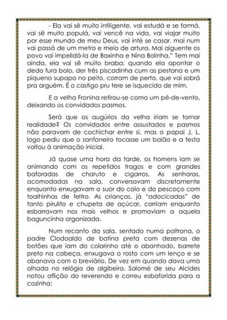 - Ela vai sê muito intiligente, vai estudá e se formá,
vai sê muito populá, vai vencê na vida, vai viajar muito
por esse mundo de meu Deus, vai inté se casar, mai num
vai passá de um metro e meio de artura. Mai aiguente os
povo vai impelidá-la de Baxinha e Nina Bolinha.” Tem mai
ainda, ela vai sê muito braba; quando ela apontar o
dedo fura bolo, der três piscadinha cum as pestana e um
piqueno supapo no peito, corram de perto, que vai sobrá
pra arguém. É o castigo pru tere se isquecido de mim.
      E a velha Fronina retirou-se como um pé-de-vento,
deixando os convidados pasmos.
       Será que os augúrios da velha iriam se tornar
realidade? Os convidados entre assustados e pasmos
não paravam de cochichar entre si, mas o papai J. L.
logo pediu que o sanfoneiro tocasse um baião e a festa
voltou à animação inicial.
       Já quase uma hora da tarde, os homens iam se
animando com os repetidos tragos e com grandes
baforadas de charuto e cigarros. As senhoras,
acomodadas na sala, conversavam discretamente
enquanto enxugavam o suor do colo e do pescoço com
toalhinhas de feltro. As crianças, já “adocicadas” de
tanto pirulito e chupeta de açúcar, corriam enquanto
esbarravam nos mais velhos e promoviam a aquela
baguncinha organizada.
       Num recanto da sala, sentado numa poltrona, o
padre Clodoaldo de batina preta com dezenas de
botões que iam do colarinho até o abanhado, barrete
preto na cabeça, enxugava o rosto com um lenço e se
abanava com o breviário. De vez em quando dava uma
olhada no relógio de algibeira. Salomé de seu Alcides
notou aflição do reverendo e correu esbaforida para a
cozinha:
 