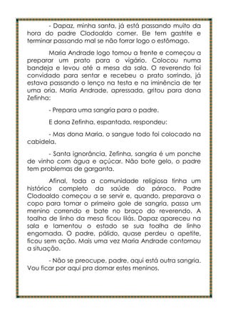 - Dapaz, minha santa, já está passando muito da
hora do padre Clodoaldo comer. Ele tem gastrite e
terminar passando mal se não forrar logo o estômago.
       Maria Andrade logo tomou a frente e começou a
preparar um prato para o vigário. Colocou numa
bandeja e levou até a mesa da sala. O reverendo foi
convidado para sentar e recebeu o prato sorrindo, já
estava passando o lenço na testa e na iminência de ter
uma oria. Maria Andrade, apressada, gritou para dona
Zefinha:
       - Prepara uma sangria para o padre.
       E dona Zefinha, espantada, respondeu:
      - Mas dona Maria, o sangue todo foi colocado na
cabidela.
       - Santa ignorância, Zefinha, sangria é um ponche
de vinho com água e açúcar. Não bote gelo, o padre
tem problemas de garganta.
        Afinal, toda a comunidade religiosa tinha um
histórico completo da saúde do pároco. Padre
Clodoaldo começou a se servir e, quando, preparava o
copo para tomar o primeiro gole de sangria, passa um
menino correndo e bate no braço do reverendo. A
toalha de linho da mesa ficou lilás. Dapaz apareceu na
sala e lamentou o estado se sua toalha de linho
engomada. O padre, pálido, quase perdeu o apetite,
ficou sem ação. Mais uma vez Maria Andrade contornou
a situação.
       - Não se preocupe, padre, aqui está outra sangria.
Vou ficar por aqui pra domar estes meninos.
 