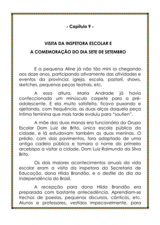 - Capítulo 9 -


           VISITA DA INSPETORA ESCOLAR E
     A COMEMORAÇÃO DO DIA SETE DE SETEMBRO


       E a pequena Aline já não tão mini ia chegando
aos doze anos, participando ativamente das atividades e
eventos da província: igreja, escola, pastoril, shows,
sketches, pequenas peças teatrais, etc.
        A essa altura, Maria Andrade já havia
confeccionado um minúsculo corpete para a pré-
adolescente. E ela muito satisfeita, ficava puxando e
ajeitando, com frequência, as duas alças daquela peça
íntima feminina que mais tarde evoluiu para “soutien”.
       A mãe das duas manas era funcionária do Grupo
Escolar Dom Luiz de Brito, única escola pública da
cidade, e lá estudavam também as duas meninas. O
prédio, com dois pavimentos, fora adaptado de uma
antiga cadeia pública e tomara o nome do primeiro
arcebispo a visitar a cidade, Dom Luiz Raimundo da Silva
Brito.
       Os dois maiores acontecimentos anuais da vida
escolar eram a visita da inspetora da Secretaria de
Educação, dona Hilda Brandão, e o desfile do dia da
Independência do Brasil.
       A recepção para dona Hilda Brandão era
preparada com bastante antecedência. Aprendiam-se
trechos de poesias, pequenos discursos, cânticos, etc.
Alunos e professores, vestidos impecavelmente, para
 