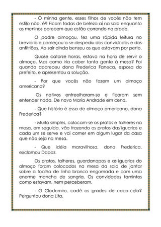 - Ô minha gente, esses filhos de vocês não tem
estilo não, é? Ficam todas de beleza aí na sala enquanto
os meninos parecem que estão correndo no prado.
        O padre almoçou, fez uma rápida leitura no
breviário e começou a se despediu dos convidados e dos
anfitriões. Ao sair ainda benzeu os que estavam por perto.
        Quase catorze horas, estava na hora de servir o
almoço. Mas como iria caber tanta gente à mesa? Foi
quando apareceu dona Frederica Faneca, esposa do
prefeito, e apresentou a solução.
      - Por    que   vocês    não   fazem   um     almoço
americano?
      Os nativos entreolharam-se e ficaram            sem
entender nada. De novo Maria Andrade em cena.
       - Que história é essa de almoço americano, dona
Frederica?
      - Muito simples, colocam-se os pratos e talheres na
mesa, em seguida, vão trazendo os pratos das iguarias e
cada um se serve e vai comer em algum lugar da casa
que não seja na mesa.
      - Que idéia       maravilhosa,    dona     Frederica,
exclamou Dapaz.
       Os pratos, talheres, guardanapos e as iguarias do
almoço foram colocados na mesa da sala de jantar
sobre a toalha de linho branco engomada e com uma
enorme mancha de sangria. Os convidados famintos
como estavam, nem perceberam.
      - O Clodomiro, cadê as grades de coca-cola?
Perguntou dona Lita.
 