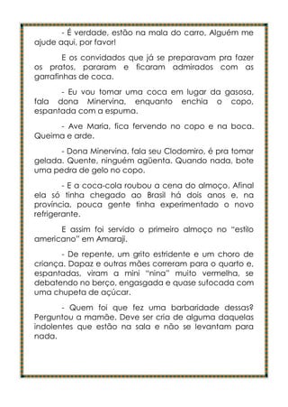 - É verdade, estão na mala do carro, Alguém me
ajude aqui, por favor!
        E os convidados que já se preparavam pra fazer
os pratos, pararam e ficaram admirados com as
garrafinhas de coca.
      - Eu vou tomar uma coca em lugar da gasosa,
fala dona Minervina, enquanto enchia o copo,
espantada com a espuma.
     - Ave Maria, fica fervendo no copo e na boca.
Queima e arde.
      - Dona Minervina, fala seu Clodomiro, é pra tomar
gelada. Quente, ninguém agüenta. Quando nada, bote
uma pedra de gelo no copo.
        - E a coca-cola roubou a cena do almoço. Afinal
ela só tinha chegado ao Brasil há dois anos e, na
província, pouca gente tinha experimentado o novo
refrigerante.
      E assim foi servido o primeiro almoço no “estilo
americano” em Amaraji.
       - De repente, um grito estridente e um choro de
criança. Dapaz e outras mães correram para o quarto e,
espantadas, viram a mini “nina” muito vermelha, se
debatendo no berço, engasgada e quase sufocada com
uma chupeta de açúcar.
       - Quem foi que fez uma barbaridade dessas?
Perguntou a mamãe. Deve ser cria de alguma daquelas
indolentes que estão na sala e não se levantam para
nada.
 