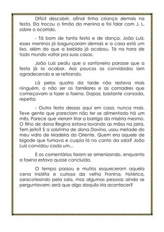 Difícil descobrir, afinal tinha criança demais na
festa. Ela trocou o timão da menina e foi falar com J. L.
sobre o ocorrido.
         - Tá bom de tanta festa e de dança, João Luiz,
esses meninos já bagunçaram demais e a casa está um
lixo, além do que a bebida já acabou. Tá na hora de
todo mundo voltar pra suas casas.
       João Luiz pediu que o sanfoneiro parasse que a
festa já ia acabar. Aos poucos os convidados iam
agradecendo e se retirando.
       Lá pelas quatro da tarde não restava mais
ninguém, a não ser os familiares e as comadres que
começavam a fazer a faxina. Dapaz, bastante cansada,
repetia:
        - Outra festa dessas aqui em casa, nunca mais.
Teve gente que pareciam não ter se alimentado há um
mês. Parece que vieram tirar a barriga da miséria mesmo.
O filho de dona Regina estava lavando as mãos na jarra.
Tem jeito? E a sobrinha de dona Davina, usou metade do
meu vidro de Madeira do Oriente. Quem era aquele de
bigode que fumava e cuspia lá no canto da sala? João
Luiz convidou cada um...
       E os comentários foram se amenizando, enquanto
a faxina estava quase concluída.
       O tempo passou e muitos esqueceram aquela
cena insólita e curiosa da velha Fronina, histérica,
saracoteando pela sala, mas algumas pessoas ainda se
perguntavam: será que algo daquilo iria acontecer?
 