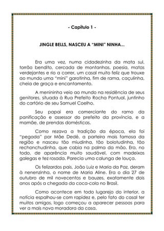 - Capítulo 1 -


         JINGLE BELLS, NASCEU A “MINI” NINHA...


       Era uma vez, numa cidadezinha da mata sul,
torrão bendito, cercada de montanhas, poesia, matas
verdejantes e rio a correr, um casal muito feliz que trouxe
ao mundo uma “mini” garotinha, fim de rama, caçulinha,
cheia de graça e encantamento.
       A menininha veio ao mundo na residência de seus
genitores, situada à Rua Prefeito Rocha Pontual, juntinho
do cartório de seu Samuel Coelho.
       Seu papai era comerciante do ramo da
panificação e assessor do prefeito da província, e a
mamãe, de prendas domésticas.
       Como rezava a tradição da época, ela foi
“pegada” por Mãe Dedé, a parteira mais famosa da
região e nasceu tão miudinha, tão bolotudinha, tão
rechonchudinha, que cabia na palma da mão. Era, no
todo, de aparência muito saudável, com madeixas
galegas e tez rosada. Parecia uma calunga de louça.
       Os felizardos pais, João Luiz e Maria da Paz, deram
à nenenzinha, o nome de Maria Aline. Era o dia 27 de
outubro de mil novecentos e bauzes, exatamente dois
anos após a chegada da coca-cola no Brasil.
        Como acontece em todo lugarejo do interior, a
notícia espalhou-se com rapidez e, pelo fato do casal ter
muitos amigos, logo começou a aparecer pessoas para
ver a mais nova moradora da casa.
 
