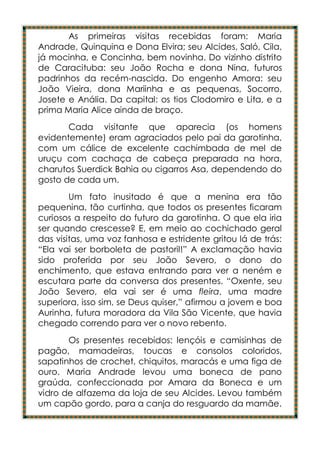 As primeiras visitas recebidas foram: Maria
Andrade, Quinquina e Dona Elvira; seu Alcides, Saló, Cila,
já mocinha, e Concinha, bem novinha. Do vizinho distrito
de Caracituba: seu João Rocha e dona Nina, futuros
padrinhos da recém-nascida. Do engenho Amora: seu
João Vieira, dona Mariinha e as pequenas, Socorro,
Josete e Anália. Da capital: os tios Clodomiro e Lita, e a
prima Maria Alice ainda de braço.
       Cada visitante que aparecia (os homens
evidentemente) eram agraciados pelo pai da garotinha,
com um cálice de excelente cachimbada de mel de
uruçu com cachaça de cabeça preparada na hora,
charutos Suerdick Bahia ou cigarros Asa, dependendo do
gosto de cada um.
        Um fato inusitado é que a menina era tão
pequenina, tão curtinha, que todos os presentes ficaram
curiosos a respeito do futuro da garotinha. O que ela iria
ser quando crescesse? E, em meio ao cochichado geral
das visitas, uma voz fanhosa e estridente gritou lá de trás:
“Ela vai ser borboleta de pastoril!” A exclamação havia
sido proferida por seu João Severo, o dono do
enchimento, que estava entrando para ver a neném e
escutara parte da conversa dos presentes. “Oxente, seu
João Severo, ela vai ser é uma fleira, uma madre
superiora, isso sim, se Deus quiser,” afirmou a jovem e boa
Aurinha, futura moradora da Vila São Vicente, que havia
chegado correndo para ver o novo rebento.
       Os presentes recebidos: lençóis e camisinhas de
pagão, mamadeiras, toucas e consolos coloridos,
sapatinhos de crochet, chiquitos, maracás e uma figa de
ouro. Maria Andrade levou uma boneca de pano
graúda, confeccionada por Amara da Boneca e um
vidro de alfazema da loja de seu Alcides. Levou também
um capão gordo, para a canja do resguardo da mamãe.
 