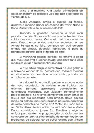 Aline e a maninha Ana Maria, primogênita do
casal, encheram de alegria a vida dos pais e de todos os
vizinhos de rua.
      Maria Andrade, amiga e guardiã da família,
ajudava a mamãe Dapaz na criação da “mini” Ninha e
Dona Maria Calixto, foi a sua ama-de-leite.
       Quando a gordinha começou a ficar mais
pesada, mamãe Dapaz contratou a ama Ivanise para
cuidar das duas manas. Como ela teria de dormir no
solar, Dapaz encomendou uma cama-de-lona a seu
Amaro Feitosa e, na feira, comprou um baú amarelo
ornado de gregas, daqueles fabricados lá para as
bandas do agreste, para as fardas da ama.
      A menininha crescia (perdão), se tornava a cada
dia, mais saudável e rechonchuda, cabeleira farta com
madeixas louras e as bochechas rosadas.
         A essa altura ela já se alimentava do leite gordo e
nutritivo da vacaria de seu Samuel, que, todas as manhãs
era distribuído por meio de uma carrocinha, puxada por
um robusto carneiro.
        A cidadezinha era muito pequena e quase nada
de novo acontecia. As notícias eram trazidas por
algumas      pessoas,   geralmente      comerciantes     e
autoridades municipais, que viajavam semanalmente
para a capital e, no retorno, compravam algum jornal ou
revista que era repassado para amigos. Havia poucos
rádios na cidade, mas duas pessoas possuíam aparelhos
de rádio possantes da marca RCA Victor, seu João Luiz e
seu Victor Alves. Muitas noites, o casal João Luiz e Maria
Dapaz convidava a jovem Elza Dorotéia e algumas
amigas para ouvirem a programação do rádio que era
composta de serestas e transmissão de apresentações de
programas de calouros ou de outros artistas que vinham
 
