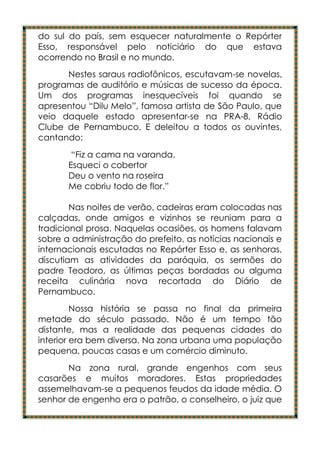 do sul do país, sem esquecer naturalmente o Repórter
Esso, responsável pelo noticiário do que estava
ocorrendo no Brasil e no mundo.
      Nestes saraus radiofônicos, escutavam-se novelas,
programas de auditório e músicas de sucesso da época.
Um dos programas inesquecíveis foi quando se
apresentou “Dilu Melo”, famosa artista de São Paulo, que
veio daquele estado apresentar-se na PRA-8, Rádio
Clube de Pernambuco. E deleitou a todos os ouvintes,
cantando:
        “Fiz a cama na varanda,
       Esqueci o cobertor
       Deu o vento na roseira
       Me cobriu todo de flor.”

        Nas noites de verão, cadeiras eram colocadas nas
calçadas, onde amigos e vizinhos se reuniam para a
tradicional prosa. Naquelas ocasiões, os homens falavam
sobre a administração do prefeito, as notícias nacionais e
internacionais escutadas no Repórter Esso e, as senhoras,
discutiam as atividades da paróquia, os sermões do
padre Teodoro, as últimas peças bordadas ou alguma
receita culinária nova recortada do Diário de
Pernambuco.
         Nossa história se passa no final da primeira
metade do século passado. Não é um tempo tão
distante, mas a realidade das pequenas cidades do
interior era bem diversa. Na zona urbana uma população
pequena, poucas casas e um comércio diminuto.
       Na zona rural, grande engenhos com seus
casarões e muitos moradores. Estas propriedades
assemelhavam-se a pequenos feudos da idade média. O
senhor de engenho era o patrão, o conselheiro, o juiz que
 