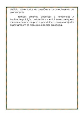 decidia sobre todas as questões e acontecimentos da
propriedade.
        Tempos amenos, bucólicos e românticos A
inexistente poluição ambiental e mental fazia com que o
meio se conservasse puro e paradisíaco; puras e arejadas
eram também as mentes e o pensar da época.
 