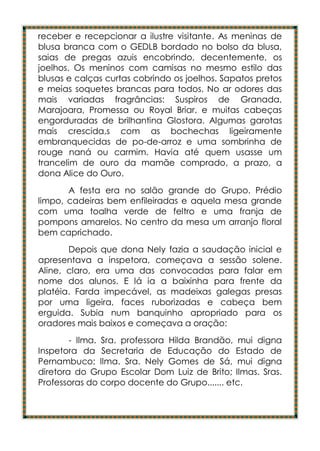 receber e recepcionar a ilustre visitante. As meninas de
blusa branca com o GEDLB bordado no bolso da blusa,
saias de pregas azuis encobrindo, decentemente, os
joelhos. Os meninos com camisas no mesmo estilo das
blusas e calças curtas cobrindo os joelhos. Sapatos pretos
e meias soquetes brancas para todos. No ar odores das
mais variadas fragrâncias: Suspiros de Granada,
Marajoara, Promessa ou Royal Briar, e muitas cabeças
engorduradas de brilhantina Glostora. Algumas garotas
mais crescida,s com as bochechas ligeiramente
embranquecidas de po-de-arroz e uma sombrinha de
rouge naná ou carmim. Havia até quem usasse um
trancelim de ouro da mamãe comprado, a prazo, a
dona Alice do Ouro.
       A festa era no salão grande do Grupo. Prédio
limpo, cadeiras bem enfileiradas e aquela mesa grande
com uma toalha verde de feltro e uma franja de
pompons amarelos. No centro da mesa um arranjo floral
bem caprichado.
       Depois que dona Nely fazia a saudação inicial e
apresentava a inspetora, começava a sessão solene.
Aline, claro, era uma das convocadas para falar em
nome dos alunos. E lá ia a baixinha para frente da
platéia. Farda impecável, as madeixas galegas presas
por uma ligeira, faces ruborizadas e cabeça bem
erguida. Subia num banquinho apropriado para os
oradores mais baixos e começava a oração:
        - Ilma. Sra. professora Hilda Brandão, mui digna
Inspetora da Secretaria de Educação do Estado de
Pernambuco; Ilma. Sra. Nely Gomes de Sá, mui digna
diretora do Grupo Escolar Dom Luiz de Brito; Ilmas. Sras.
Professoras do corpo docente do Grupo....... etc.
 