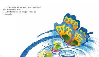 — Vá se olhar ali no lago e veja como você
está mais bonita ainda.
A borboleta vai até o lago e fica a se
contemplar.
18 19
 