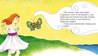 — Oh, menina, como estou linda!
E agradeço a você. A sua amizade e a sua
alegria que me fizeram ficar toda colorida.
Agora posso voltar a voar! Vamos ser
amigas pra sempre?
— Vamos sim, borboletinha! Amigas para
sempre!
20 21
 