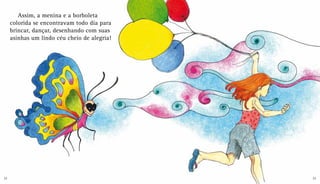 Assim, a menina e a borboleta
colorida se encontravam todo dia para
brincar, dançar, desenhando com suas
asinhas um lindo céu cheio de alegria!
22 23
 