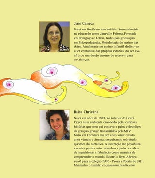 Jane Caneca
Nasci em Recife no ano de1954. Sou conhecida
na educação como Janeville Feitosa. Formada
em Pedagogia e Letras, tenho pós-graduação
em Psicopedagogia, Metodologia do ensino das
Artes. Atualmente no ensino infantil, dedico-me
a ser contadora das próprias estórias. Ao ser avó,
aflorou um desejo enorme de escrever para
as crianças.
Raisa Christina
Nasci em abril de 1987, no interior do Ceará.
Cresci num ambiente envolvido pelas curiosas
histórias que meu pai contava e pelos videoclipes
da geração grunge transmitidos pela MTV.
Moro em Fortaleza há dez anos, onde estudo
artes visuais e cinema, pesquisando sobretudo
questões da narrativa. A ilustração me possibilita
estender pontes entre desenhos e palavras, além
de impulsionar a fabulação como maneira de
compreender o mundo. Ilustrei o livro Abença,
vovó! para a coleção PAIC - Prosa e Poesia de 2011.
Mantenho o tumblr: corposonoro.tumblr.com
 