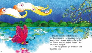 Era uma vez uma linda borboleta
cor-de-rosa que só voava, voava, voava e
voava como estivesse a dançar. Certo dia,
ela chegou perto do lago da floresta e viu
seu reflexo na água:
	— Oh! Por que será que não nasci azul
da cor do céu?
4 5
 