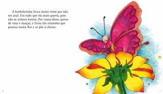 A borboletinha ficou muito triste por não
ser azul. Era tudo que ela mais queria, pois
não se achava bonita. Por causa disso, parou
de voar e dançar, e ficou tão tristonha que
pousou numa flor e se pôs a chorar.
6 7
 
