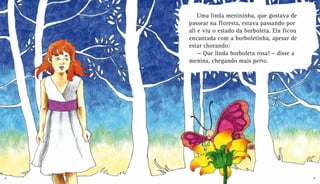 Uma linda menininha, que gostava de
passear na floresta, estava passando por
ali e viu o estado da borboleta. Ela ficou
encantada com a borboletinha, apesar de
estar chorando:
— Que linda borboleta rosa! – disse a
menina, chegando mais perto.
8 9
 