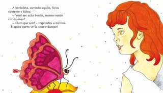 A borboleta, ouvindo aquilo, ficou
contente e falou:
— Você me acha bonita, mesmo sendo
cor-de-rosa?
— Claro que sim! – respondeu a menina.
– E agora quero vê-la voar e dançar!
10 11
 