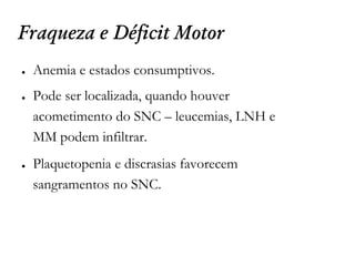 Fraqueza e Déficit Motor
● Anemia e estados consumptivos.
● Pode ser localizada, quando houver
acometimento do SNC – leucemias, LNH e
MM podem infiltrar.
● Plaquetopenia e discrasias favorecem
sangramentos no SNC.
 