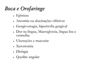 Boca e Orofaringe
● Epistaxe
● Anosmia ou alucinações olfativas
● Gengivorragia, hipertrofia gengival
● Dor na língua, Macroglossia, língua lisa e
vermelha
● Ulcerações e mucosite
● Xerostomia
● Disfagia
● Queilite angular
 