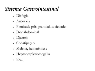 Sistema Gastrointestinal
● Disfagia
● Anorexia
● Plenitude pós-prandial, saciedade
● Dor abdominal
● Diarreia
● Constipação
● Melena, hematêmese
● Hepatoesplenomegalia
● Pica
 