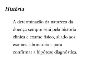História
A determinação da natureza da
doença sempre será pela história
clínica e exame físico, aliado aos
exames laboratoriais para
confirmar a hipótese diagnóstica.
 