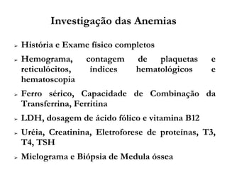 Investigação das Anemias
➢ História e Exame físico completos
➢ Hemograma, contagem de plaquetas e
reticulócitos, índices hematológicos e
hematoscopia
➢ Ferro sérico, Capacidade de Combinação da
Transferrina, Ferritina
➢ LDH, dosagem de ácido fólico e vitamina B12
➢ Uréia, Creatinina, Eletroforese de proteínas, T3,
T4, TSH
➢ Mielograma e Biópsia de Medula óssea
 