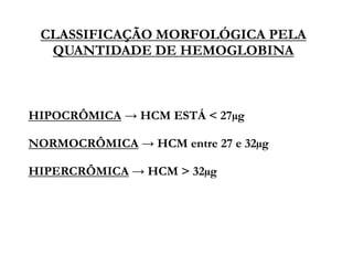 CLASSIFICAÇÃO MORFOLÓGICA PELA
QUANTIDADE DE HEMOGLOBINA
HIPOCRÔMICA → HCM ESTÁ < 27µg
NORMOCRÔMICA → HCM entre 27 e 32µg
HIPERCRÔMICA → HCM > 32µg
 