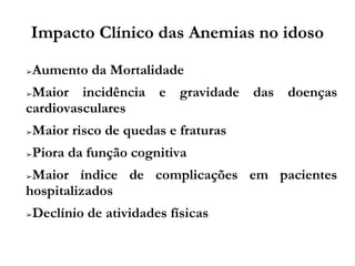 Impacto Clínico das Anemias no idoso
➢Aumento da Mortalidade
➢Maior incidência e gravidade das doenças
cardiovasculares
➢Maior risco de quedas e fraturas
➢Piora da função cognitiva
➢Maior índice de complicações em pacientes
hospitalizados
➢Declínio de atividades físicas
 